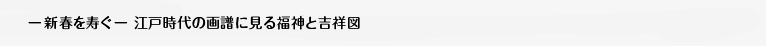 「― 新春を寿ぐ ― 江戸時代の画譜に見る福神と吉祥図」